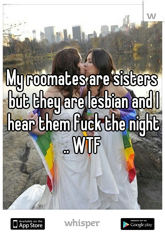 My roomates are sisters but they are lesbian and I hear them fuck the night .. WTF 