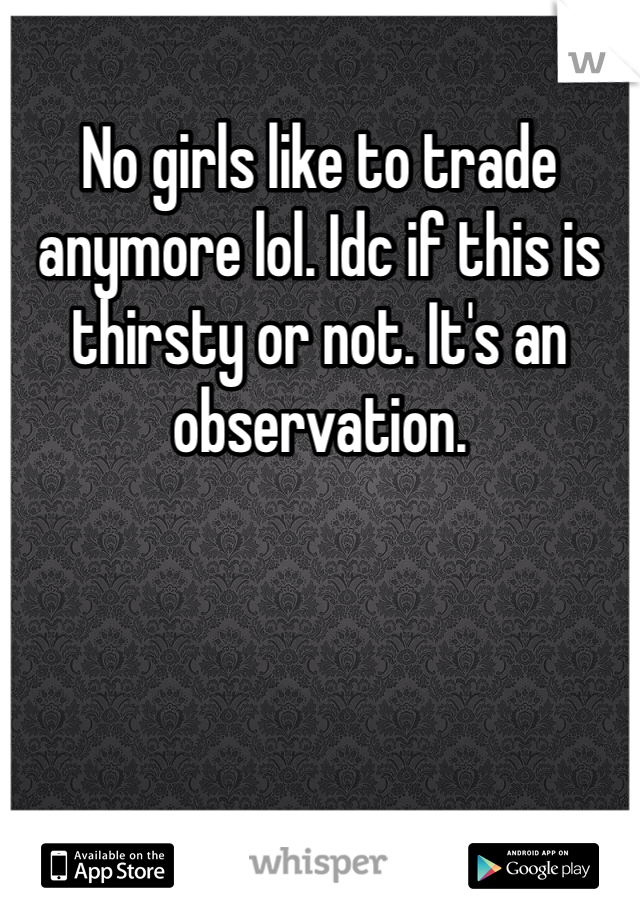 No girls like to trade anymore lol. Idc if this is thirsty or not. It's an observation. 