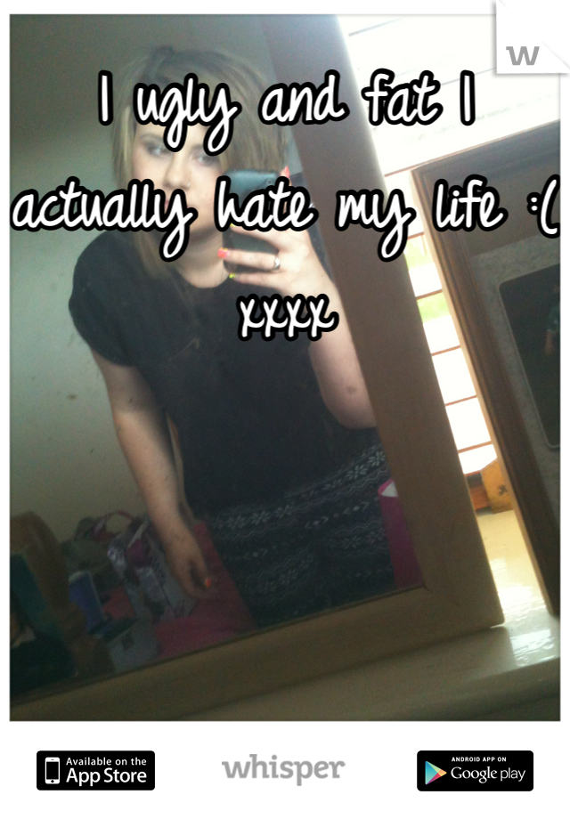 I ugly and fat I actually hate my life :( xxxx