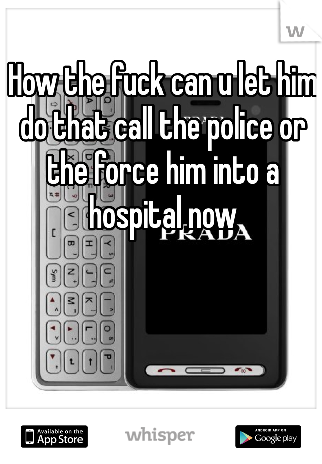 How the fuck can u let him do that call the police or the force him into a hospital now