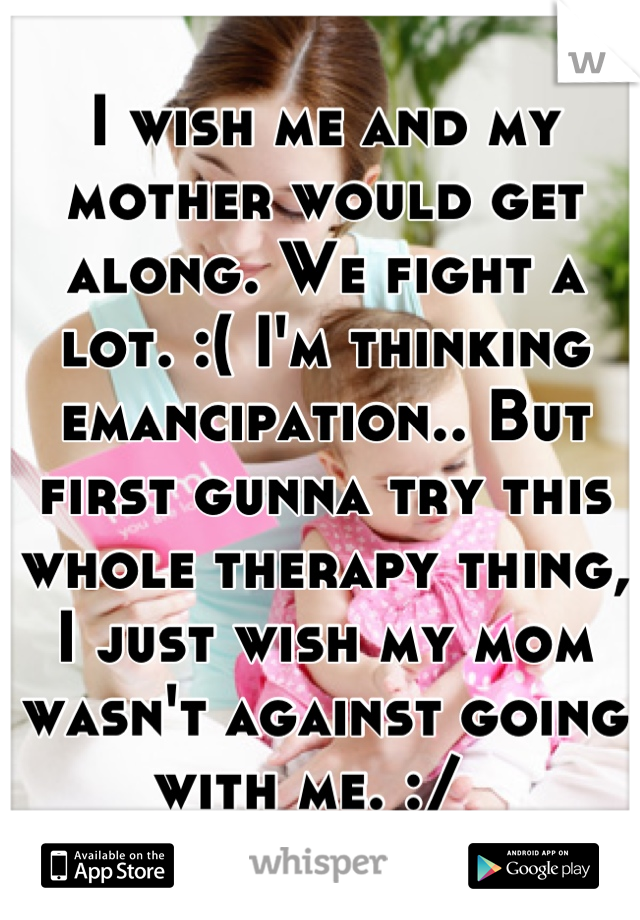 I wish me and my mother would get along. We fight a lot. :( I'm thinking emancipation.. But first gunna try this whole therapy thing, I just wish my mom wasn't against going with me. :/  