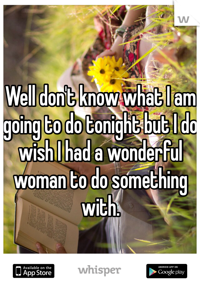 Well don't know what I am going to do tonight but I do wish I had a wonderful woman to do something with. 