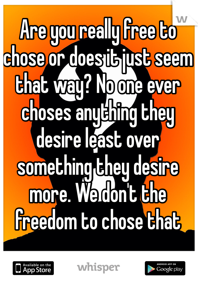 Are you really free to chose or does it just seem that way? No one ever choses anything they desire least over something they desire more. We don't the freedom to chose that