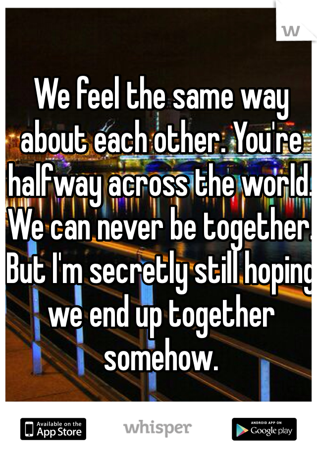 We feel the same way about each other. You're halfway across the world. We can never be together. But I'm secretly still hoping we end up together somehow. 