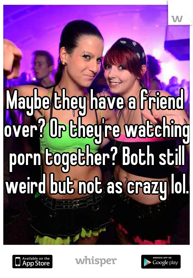 Maybe they have a friend over? Or they're watching porn together? Both still weird but not as crazy lol.