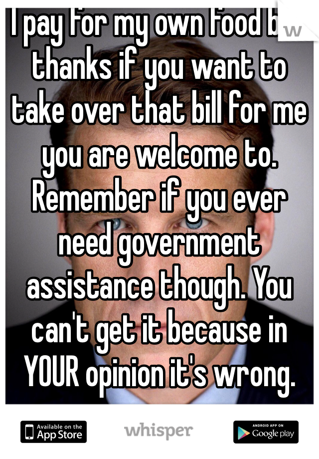 I pay for my own food but thanks if you want to take over that bill for me you are welcome to. Remember if you ever need government assistance though. You can't get it because in YOUR opinion it's wrong.