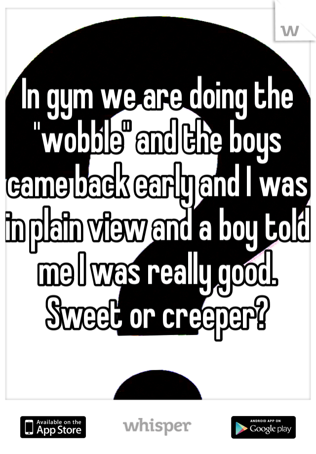 In gym we are doing the "wobble" and the boys came back early and I was in plain view and a boy told me I was really good.
Sweet or creeper?