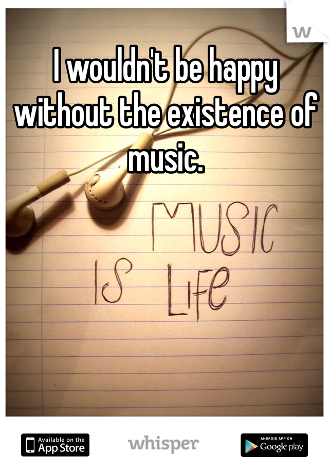 I wouldn't be happy without the existence of music.