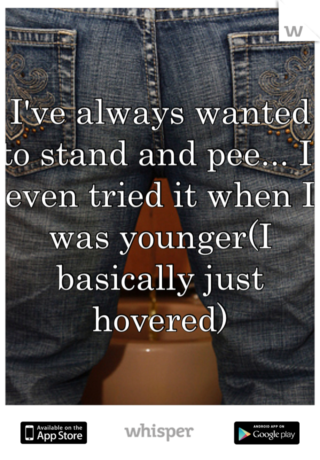 I've always wanted to stand and pee... I even tried it when I was younger(I basically just hovered)
