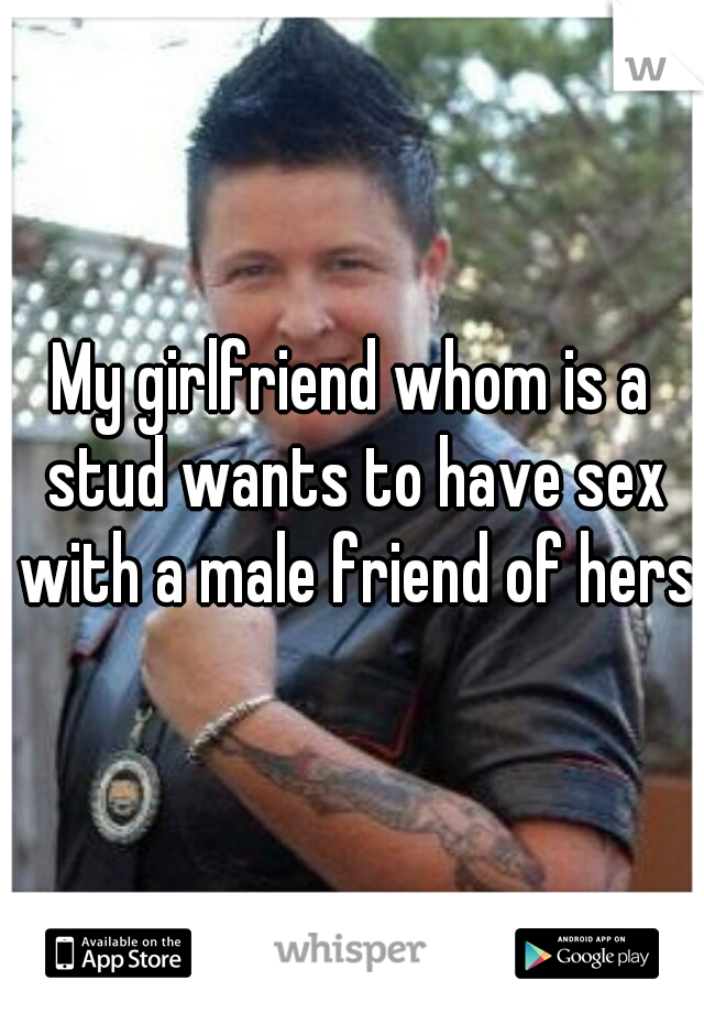My girlfriend whom is a stud wants to have sex with a male friend of hers 