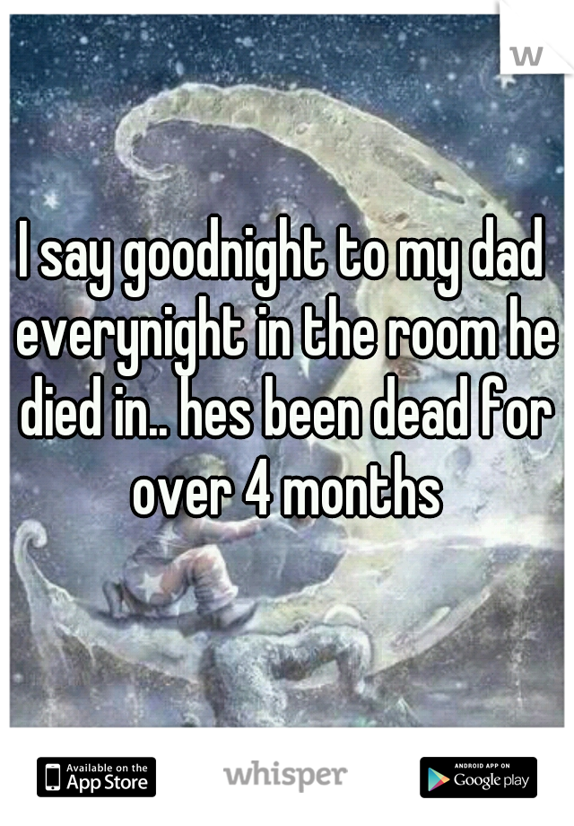 I say goodnight to my dad everynight in the room he died in.. hes been dead for over 4 months