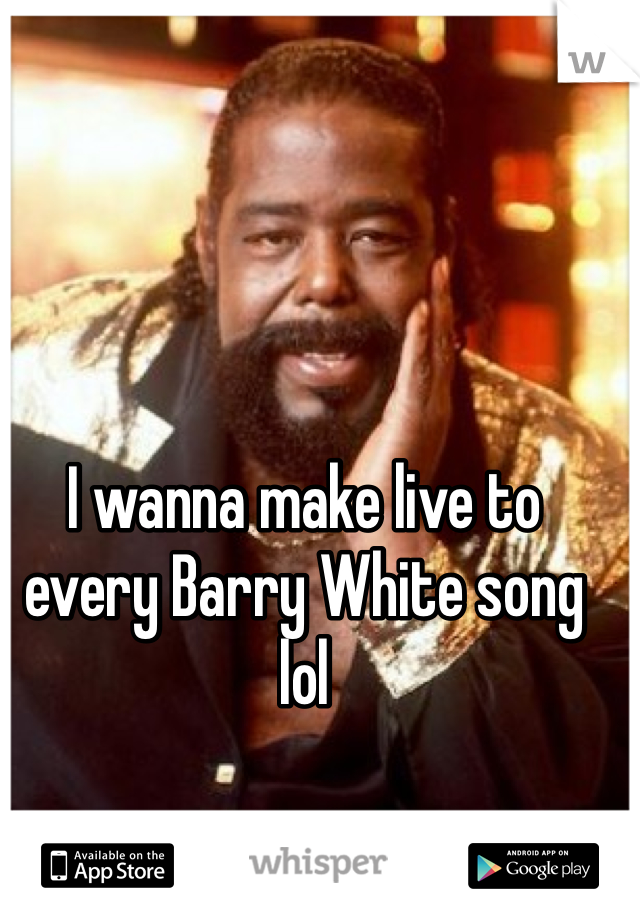 I wanna make live to every Barry White song lol
