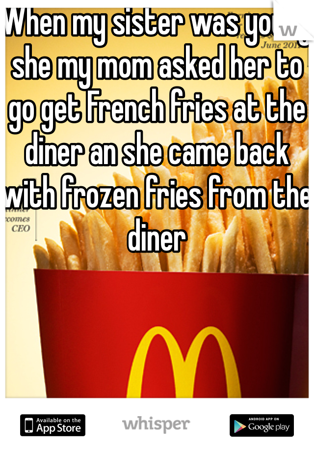 When my sister was young she my mom asked her to go get French fries at the diner an she came back with frozen fries from the diner