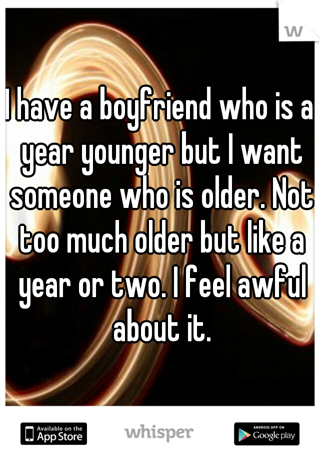 I have a boyfriend who is a year younger but I want someone who is older. Not too much older but like a year or two. I feel awful about it.
