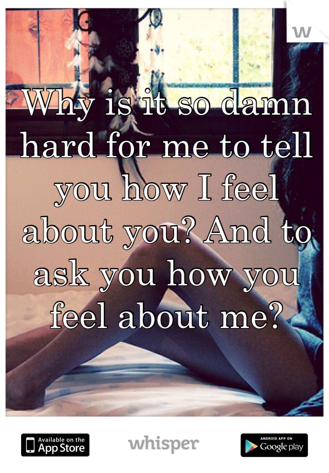 Why is it so damn hard for me to tell you how I feel about you? And to ask you how you feel about me?