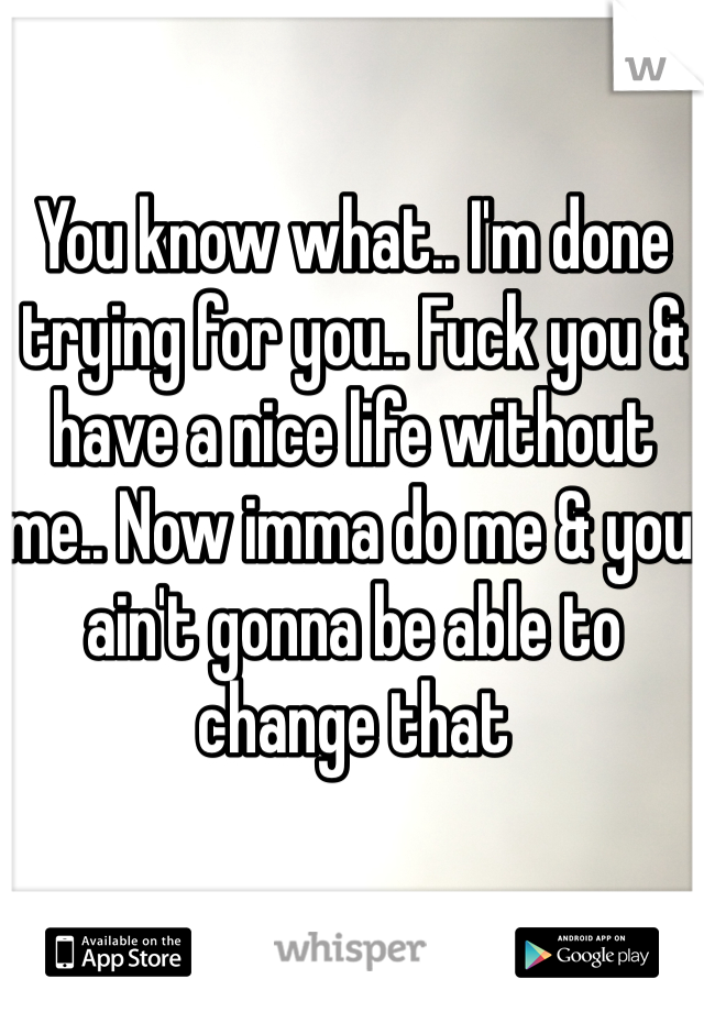 You know what.. I'm done trying for you.. Fuck you & have a nice life without me.. Now imma do me & you ain't gonna be able to change that 