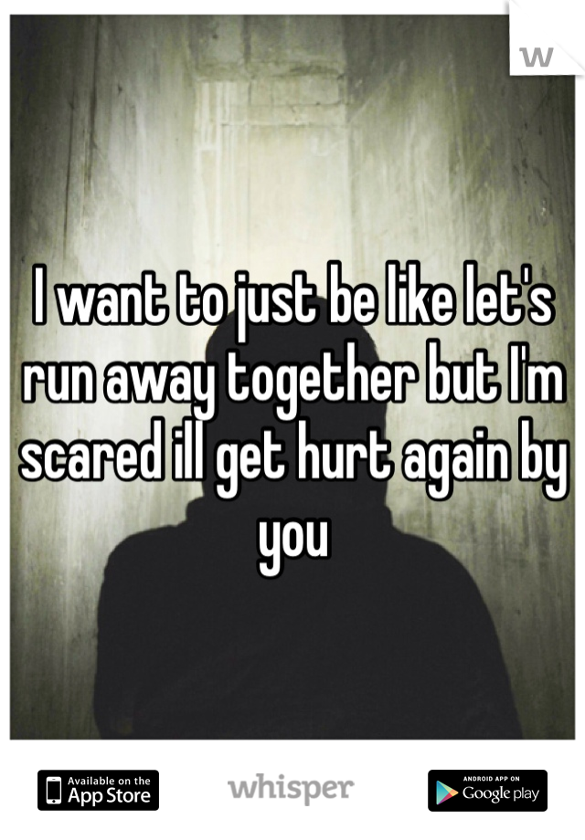 I want to just be like let's run away together but I'm scared ill get hurt again by you 