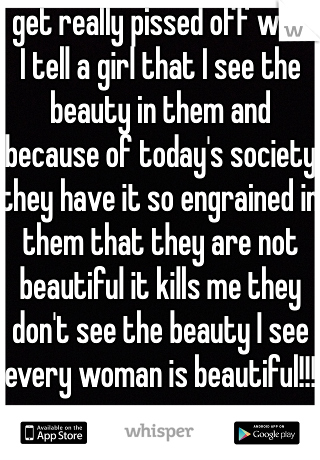 I get really pissed off when I tell a girl that I see the beauty in them and because of today's society they have it so engrained in them that they are not beautiful it kills me they don't see the beauty I see every woman is beautiful!!! 