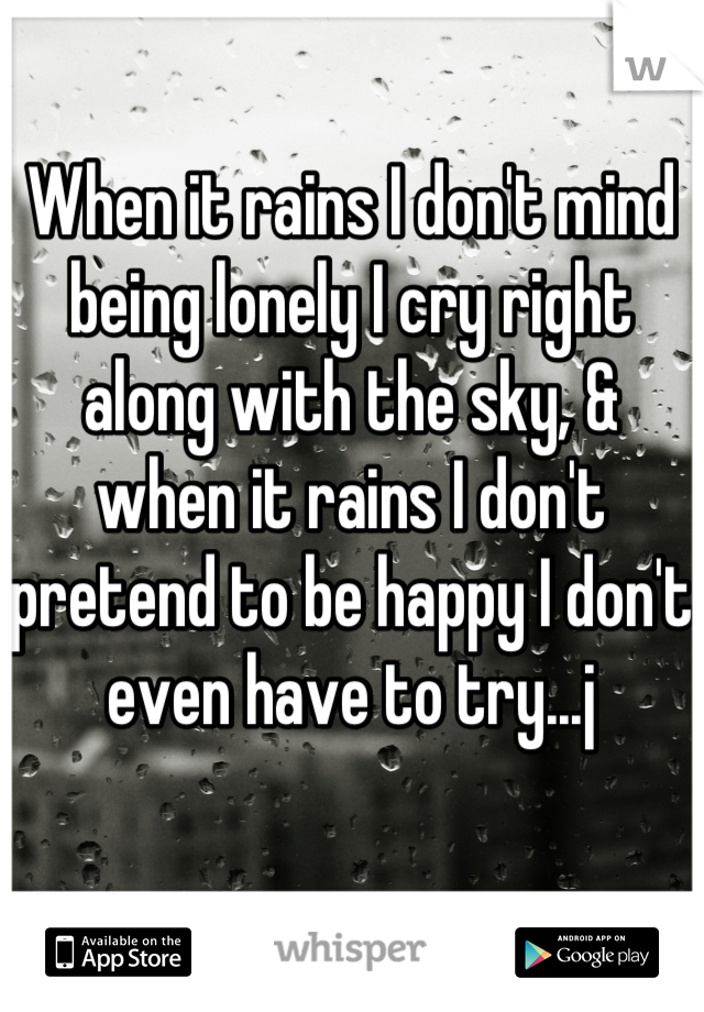 When it rains I don't mind being lonely I cry right along with the sky, & when it rains I don't pretend to be happy I don't even have to try...j