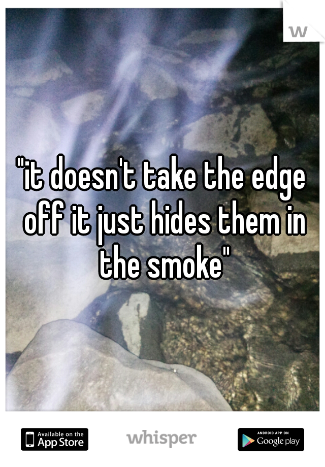 "it doesn't take the edge off it just hides them in the smoke"
