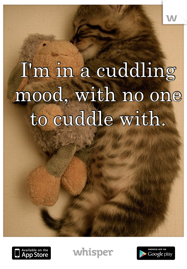 I'm in a cuddling mood, with no one to cuddle with. 