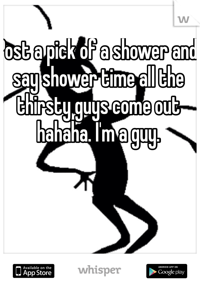 Post a pick of a shower and say shower time all the thirsty guys come out hahaha. I'm a guy.