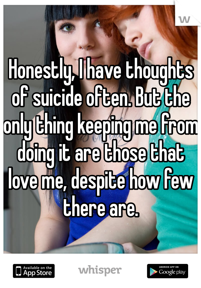 Honestly, I have thoughts of suicide often. But the only thing keeping me from doing it are those that love me, despite how few there are.