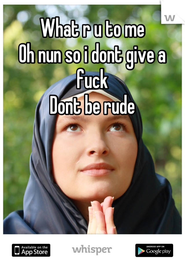 What r u to me 
Oh nun so i dont give a fuck
Dont be rude