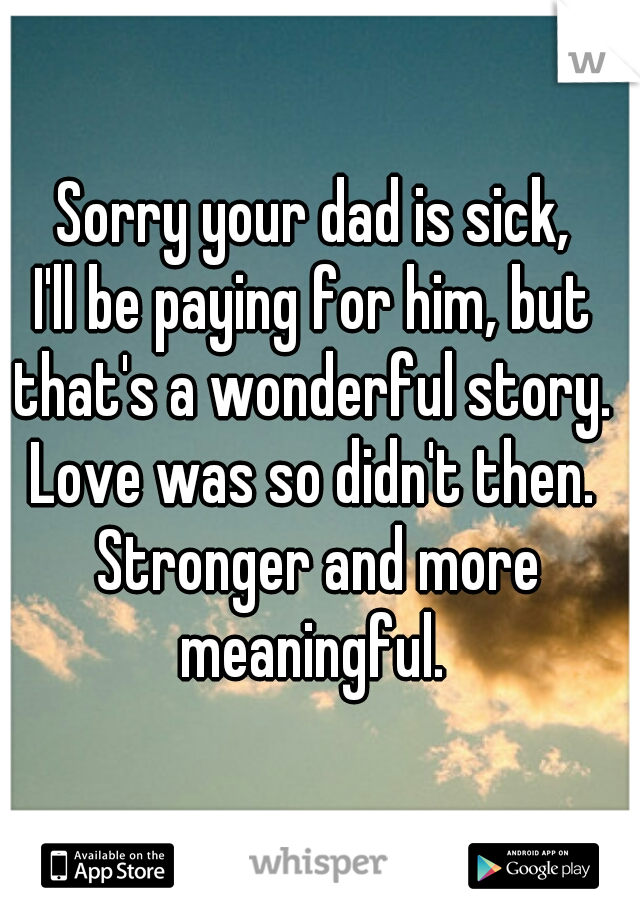 Sorry your dad is sick, 
I'll be paying for him, but 
that's a wonderful story. 
Love was so didn't then. 
Stronger and more meaningful.  