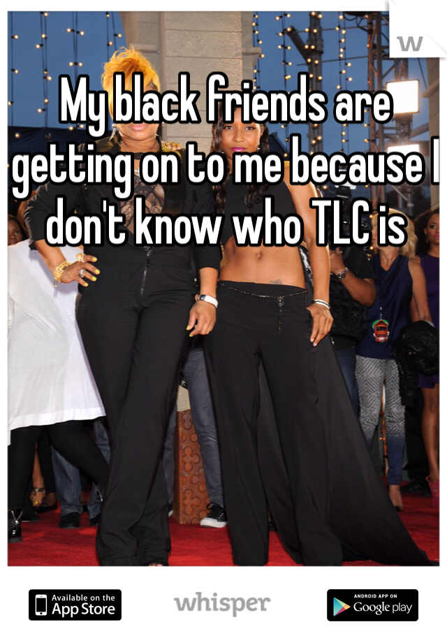 My black friends are getting on to me because I don't know who TLC is 