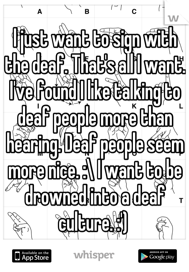 I just want to sign with the deaf. That's all I want. I've found I like talking to deaf people more than hearing. Deaf people seem more nice. :\ I want to be drowned into a deaf culture. :') 