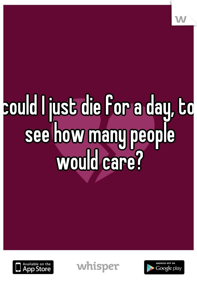 could I just die for a day, to see how many people would care?