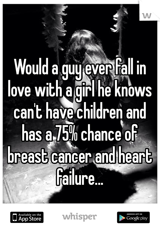 Would a guy ever fall in love with a girl he knows can't have children and has a 75% chance of breast cancer and heart failure...
