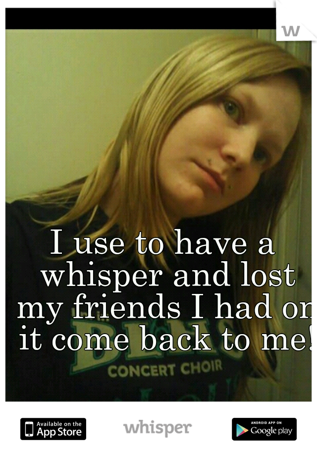 I use to have a whisper and lost my friends I had on it come back to me!