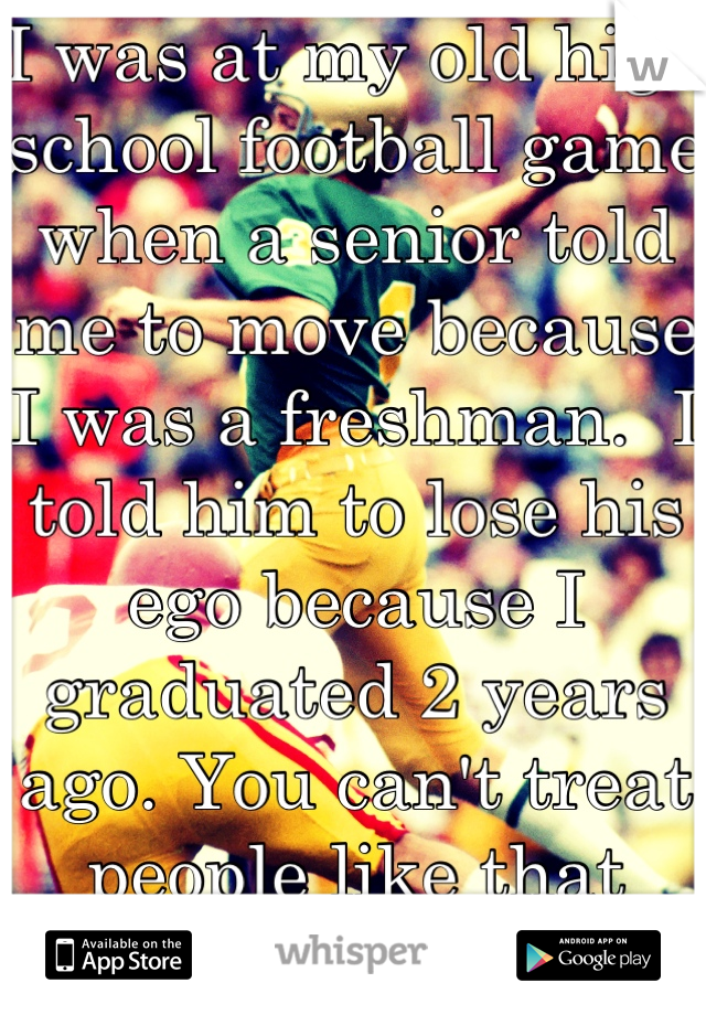 I was at my old high school football game when a senior told me to move because I was a freshman.  I told him to lose his ego because I graduated 2 years ago. You can't treat people like that children.
