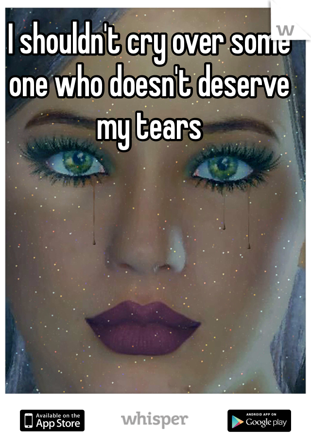 I shouldn't cry over some one who doesn't deserve my tears