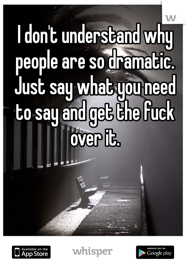 I don't understand why people are so dramatic. Just say what you need to say and get the fuck over it.