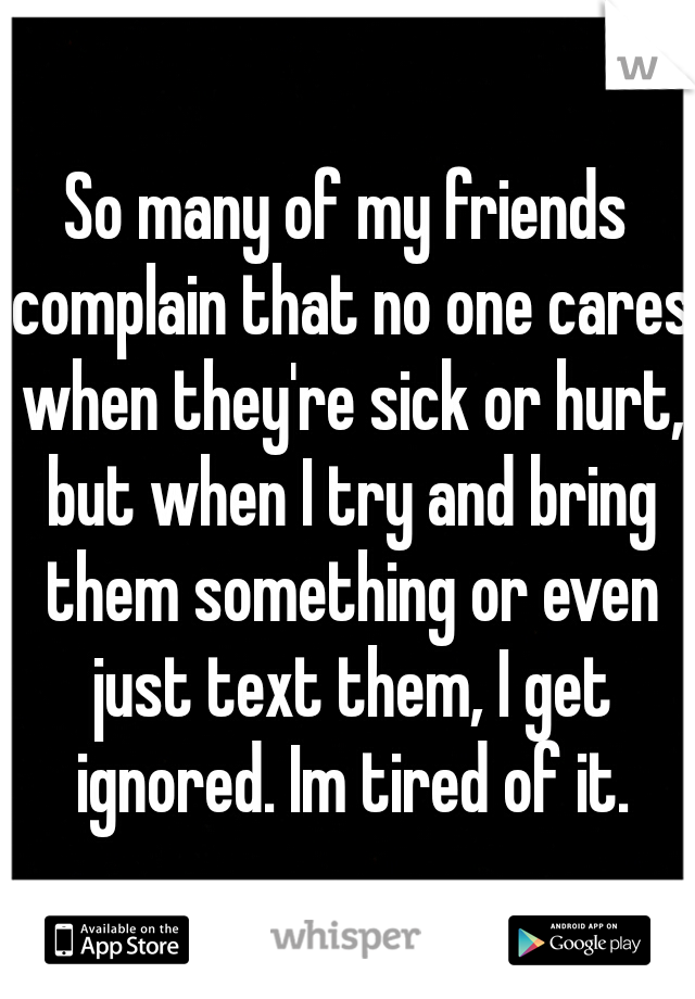 So many of my friends complain that no one cares when they're sick or hurt, but when I try and bring them something or even just text them, I get ignored. Im tired of it.