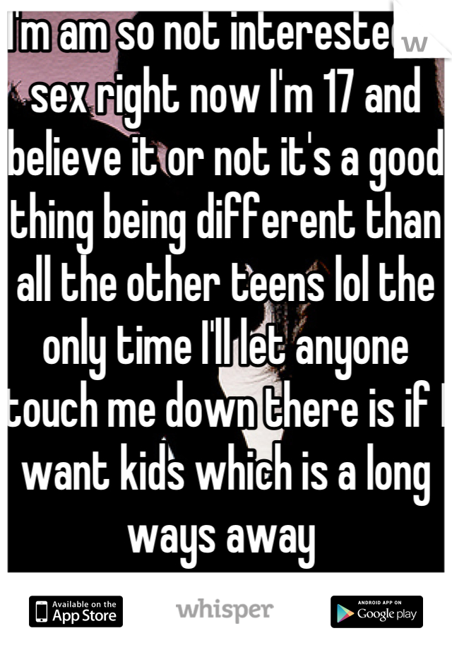 I'm am so not interested in sex right now I'm 17 and believe it or not it's a good thing being different than all the other teens lol the only time I'll let anyone touch me down there is if I want kids which is a long ways away 