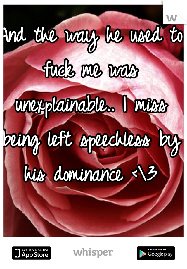 And the way he used to fuck me was unexplainable.. I miss being left speechless by his dominance <\3