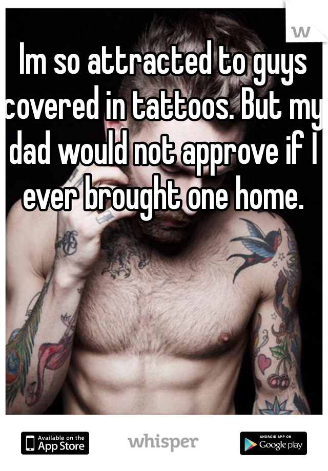 Im so attracted to guys covered in tattoos. But my dad would not approve if I ever brought one home.