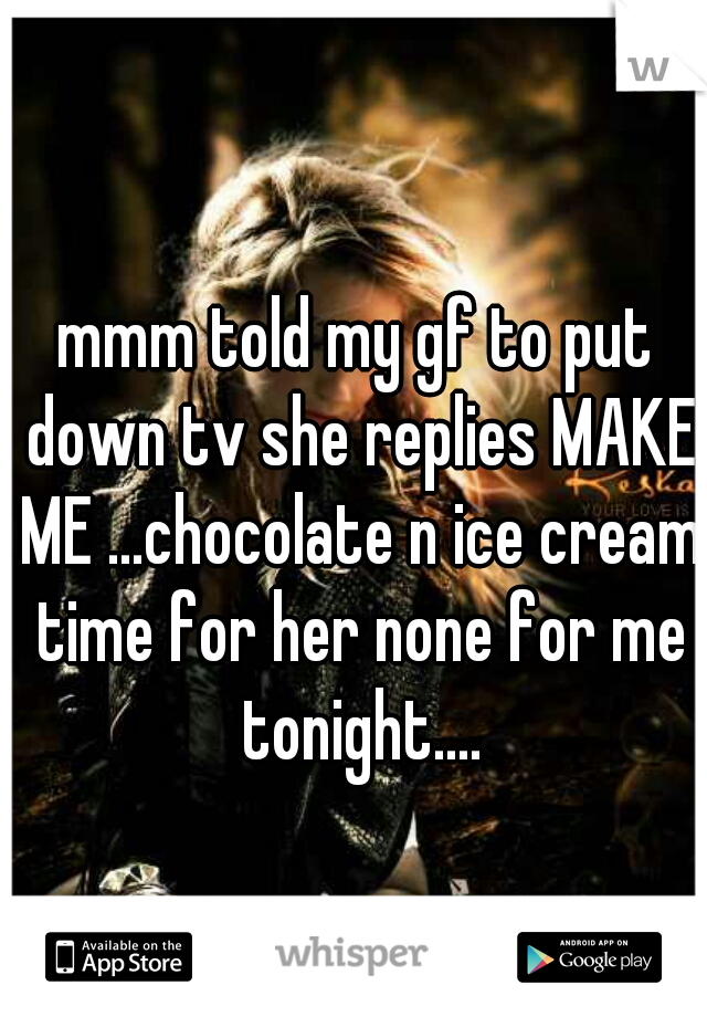 mmm told my gf to put down tv she replies MAKE ME ...chocolate n ice cream time for her none for me tonight....