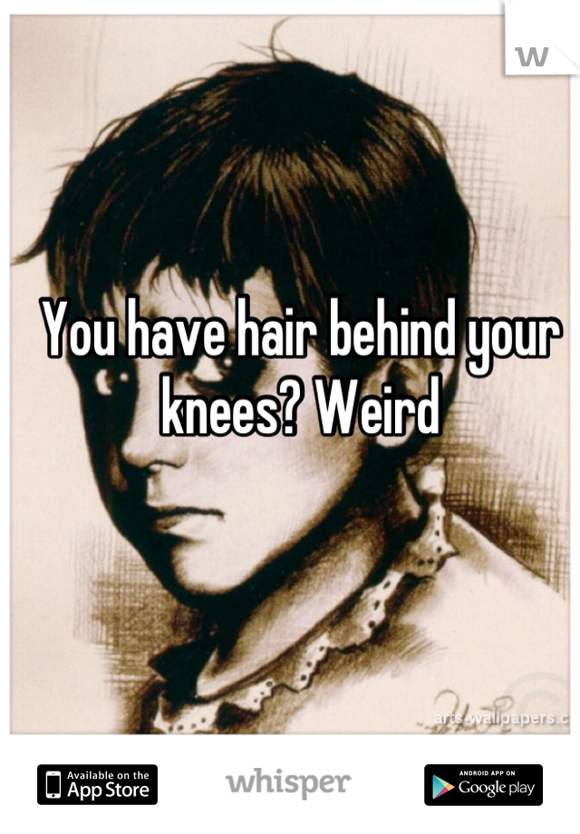You have hair behind your knees? Weird