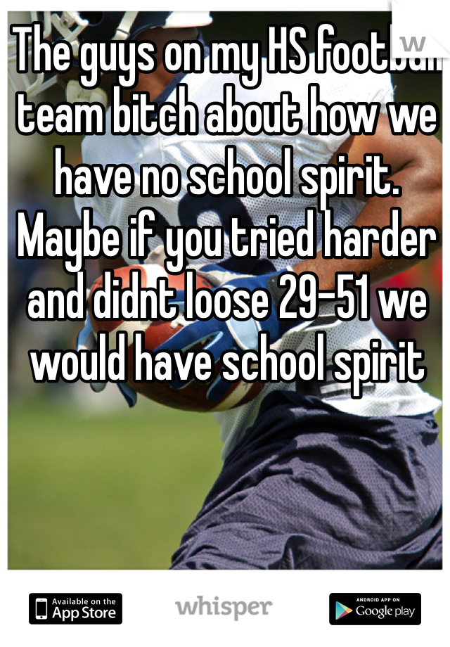 The guys on my HS football team bitch about how we have no school spirit. Maybe if you tried harder and didnt loose 29-51 we would have school spirit