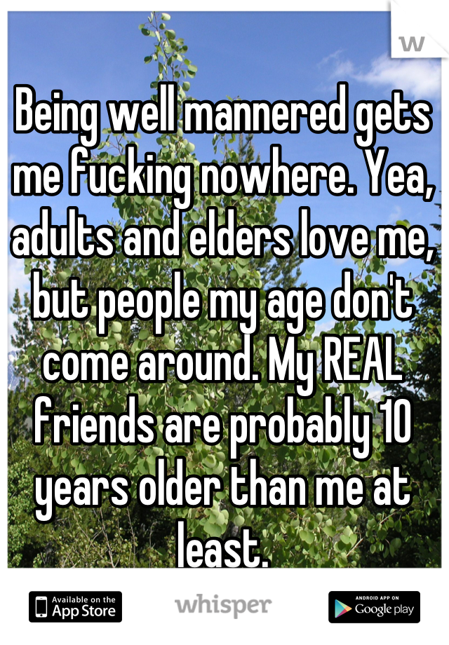Being well mannered gets me fucking nowhere. Yea, adults and elders love me, but people my age don't come around. My REAL friends are probably 10 years older than me at least.