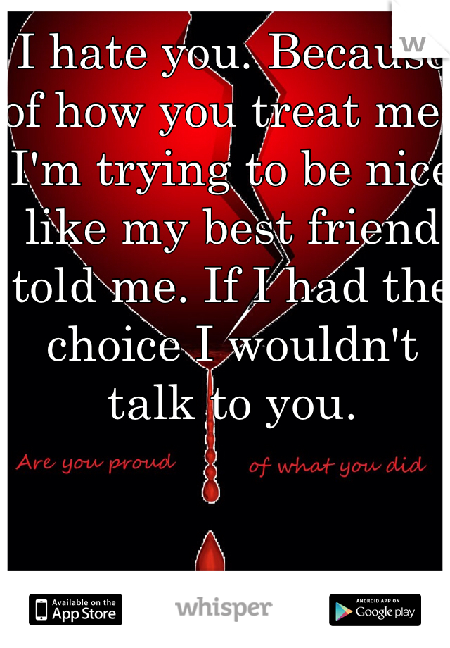I hate you. Because of how you treat me. I'm trying to be nice like my best friend told me. If I had the choice I wouldn't talk to you.