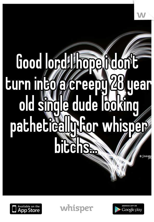 Good lord I hope i don't turn into a creepy 28 year old single dude looking pathetically for whisper bitchs...  