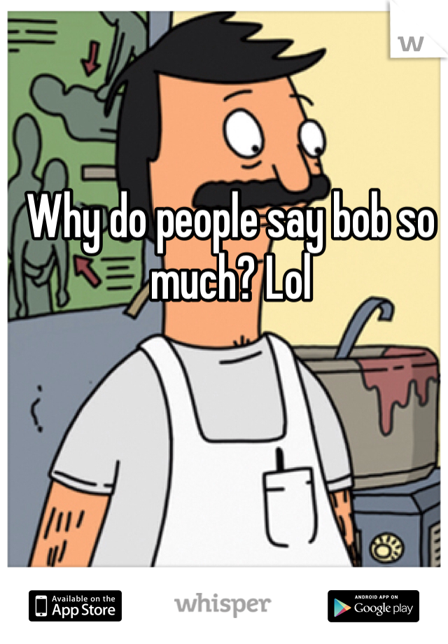 Why do people say bob so much? Lol
