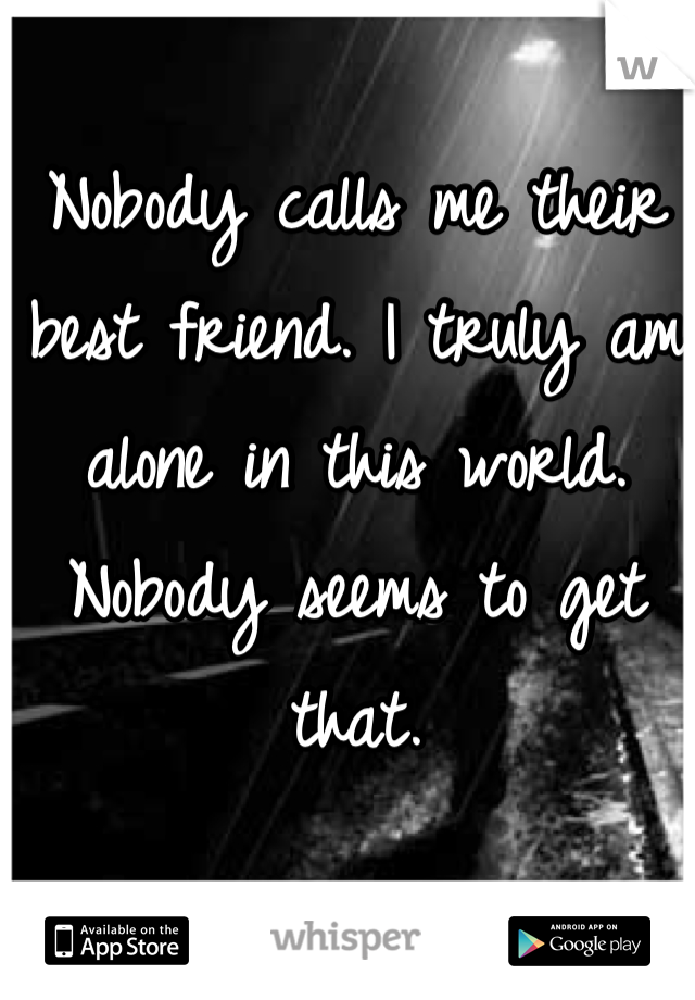 Nobody calls me their best friend. I truly am alone in this world. Nobody seems to get that. 