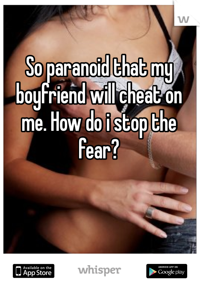 So paranoid that my boyfriend will cheat on me. How do i stop the fear?